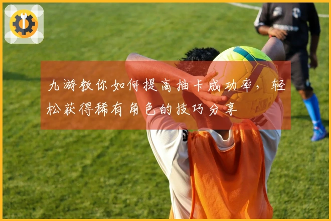 九游教你如何提高抽卡成功率，轻松获得稀有角色的技巧分享