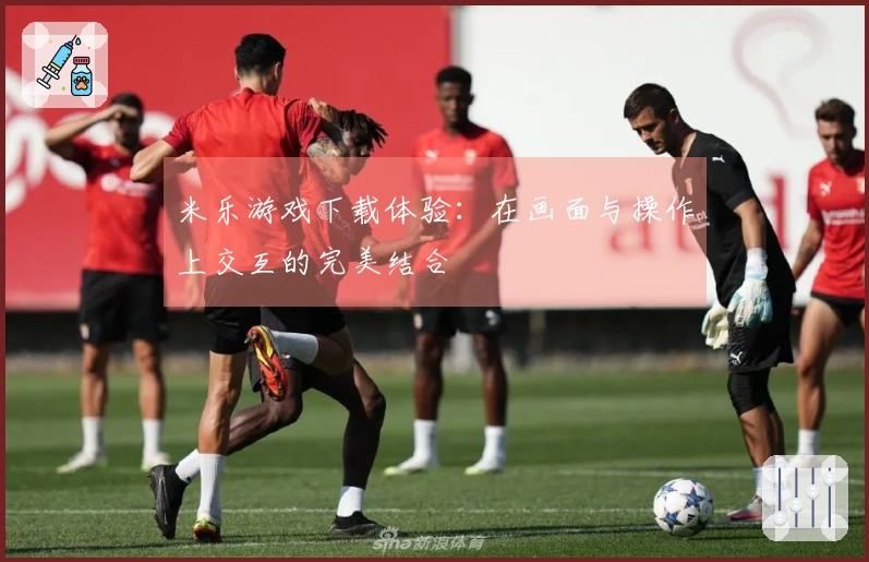 米乐游戏下载体验：在画面与操作上交互的完美结合