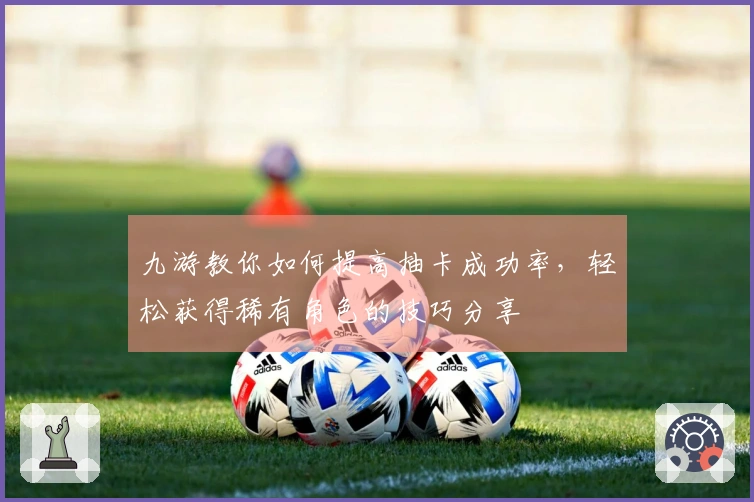 九游教你如何提高抽卡成功率，轻松获得稀有角色的技巧分享