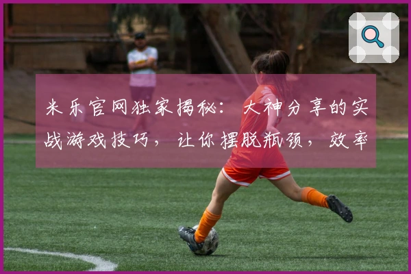 米乐官网独家揭秘：大神分享的实战游戏技巧，让你摆脱瓶颈，效率翻倍