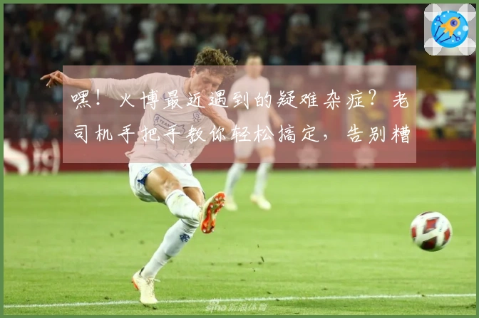 嘿！火博最近遇到的疑难杂症？老司机手把手教你轻松搞定，告别糟心体验！