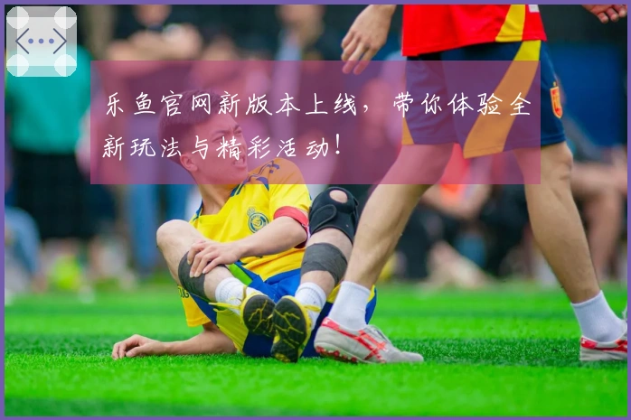 乐鱼官网新版本上线，带你体验全新玩法与精彩活动！