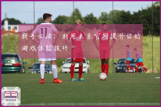 新手必读：利用米乐官网提升你的游戏体验技巧