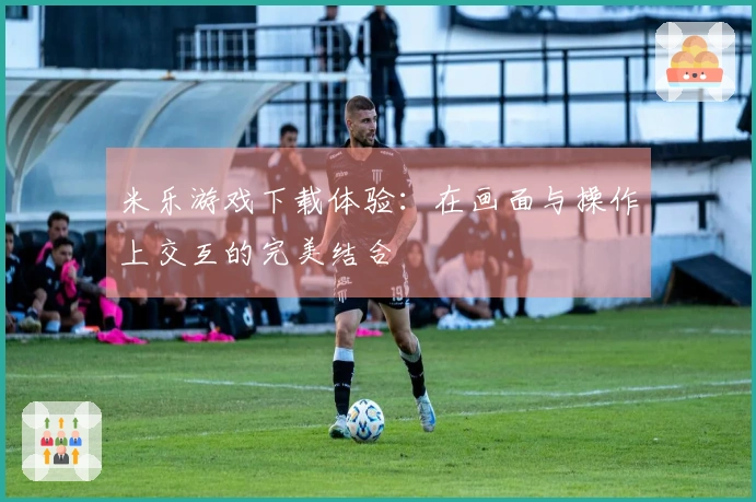 米乐游戏下载体验：在画面与操作上交互的完美结合